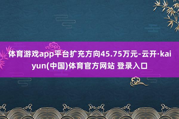 体育游戏app平台扩充方向45.75万元-云开·kaiyun(中国)体育官方网站 登录入口