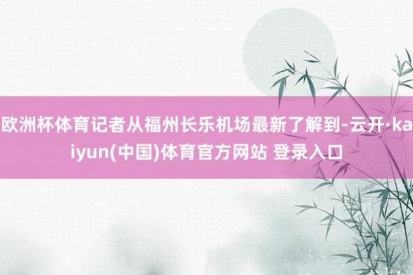 欧洲杯体育记者从福州长乐机场最新了解到-云开·kaiyun(中国)体育官方网站 登录入口