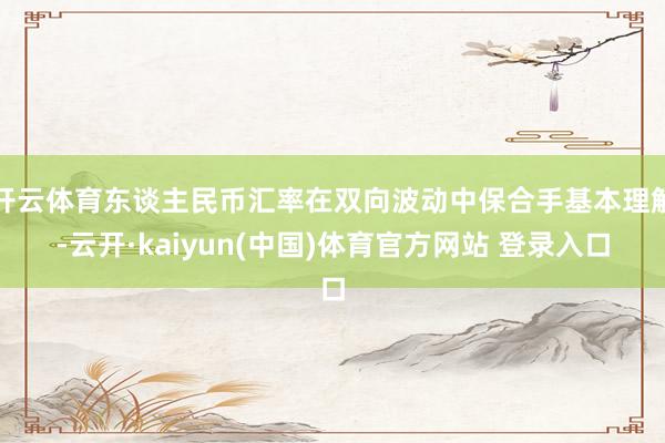 开云体育东谈主民币汇率在双向波动中保合手基本理解-云开·kaiyun(中国)体育官方网站 登录入口