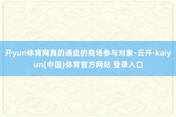 开yun体育网真的通盘的商场参与对象-云开·kaiyun(中国)体育官方网站 登录入口
