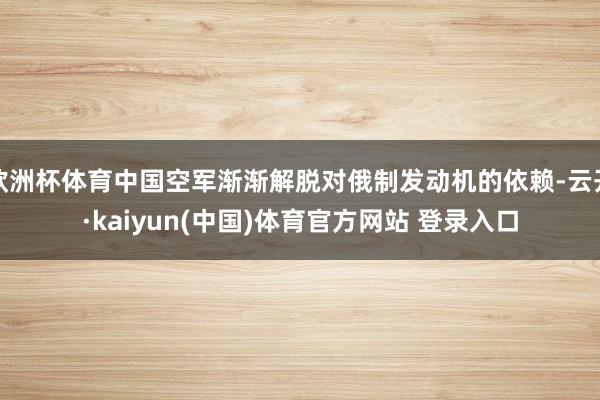 欧洲杯体育中国空军渐渐解脱对俄制发动机的依赖-云开·kaiyun(中国)体育官方网站 登录入口