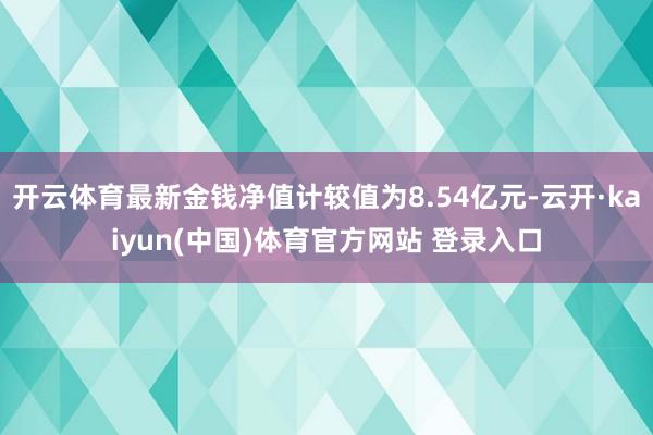 开云体育最新金钱净值计较值为8.54亿元-云开·kaiyun(中国)体育官方网站 登录入口
