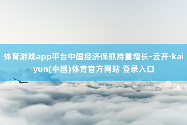 体育游戏app平台中国经济保抓持重增长-云开·kaiyun(中国)体育官方网站 登录入口