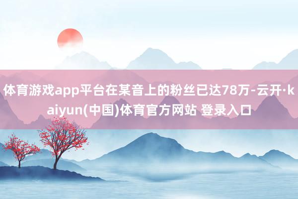 体育游戏app平台在某音上的粉丝已达78万-云开·kaiyun(中国)体育官方网站 登录入口