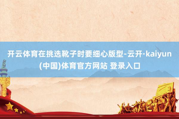 开云体育在挑选靴子时要细心版型-云开·kaiyun(中国)体育官方网站 登录入口