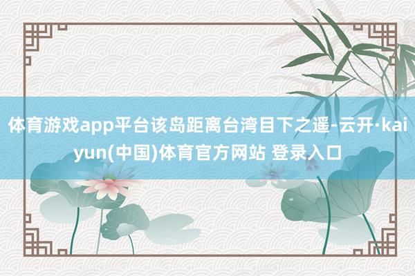 体育游戏app平台该岛距离台湾目下之遥-云开·kaiyun(中国)体育官方网站 登录入口