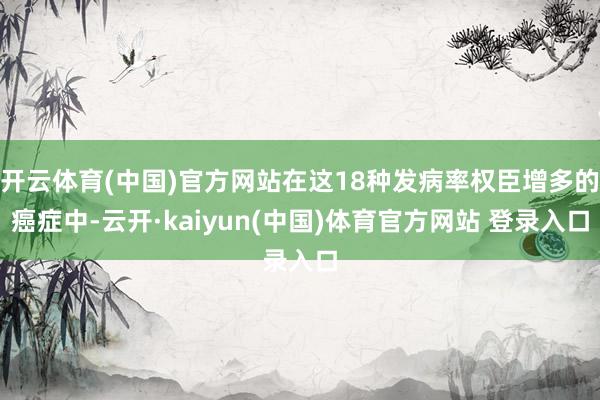 开云体育(中国)官方网站在这18种发病率权臣增多的癌症中-云开·kaiyun(中国)体育官方网站 登录入口