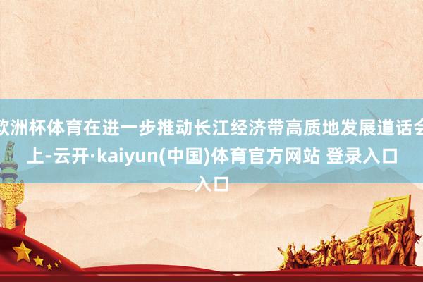 欧洲杯体育在进一步推动长江经济带高质地发展道话会上-云开·kaiyun(中国)体育官方网站 登录入口