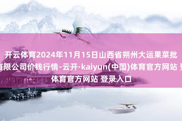开云体育2024年11月15日山西省朔州大运果菜批发阛阓有限公司价钱行情-云开·kaiyun(中国)体育官方网站 登录入口