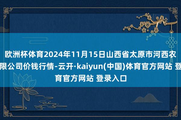 欧洲杯体育2024年11月15日山西省太原市河西农产物有限公司价钱行情-云开·kaiyun(中国)体育官方网站 登录入口