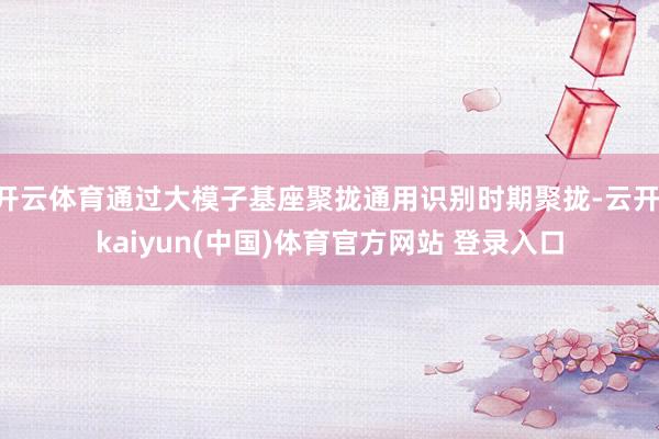 开云体育通过大模子基座聚拢通用识别时期聚拢-云开·kaiyun(中国)体育官方网站 登录入口