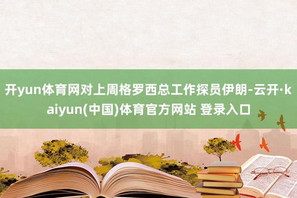 开yun体育网对上周格罗西总工作探员伊朗-云开·kaiyun(中国)体育官方网站 登录入口