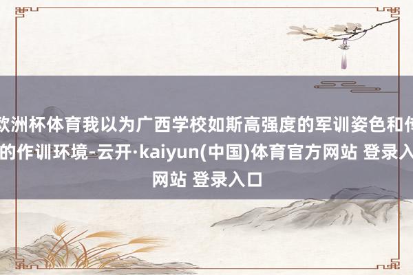 欧洲杯体育我以为广西学校如斯高强度的军训姿色和传神的作训环境-云开·kaiyun(中国)体育官方网站 登录入口