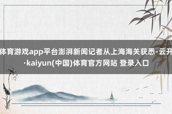 体育游戏app平台澎湃新闻记者从上海海关获悉-云开·kaiyun(中国)体育官方网站 登录入口