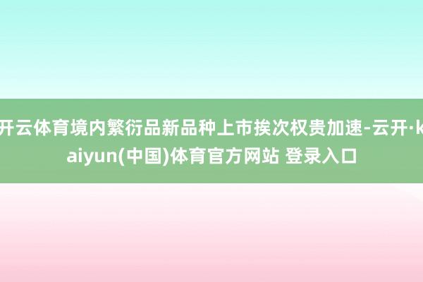 开云体育境内繁衍品新品种上市挨次权贵加速-云开·kaiyun(中国)体育官方网站 登录入口