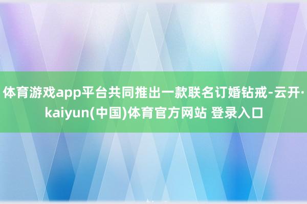 体育游戏app平台共同推出一款联名订婚钻戒-云开·kaiyun(中国)体育官方网站 登录入口