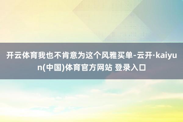 开云体育我也不肯意为这个风雅买单-云开·kaiyun(中国)体育官方网站 登录入口