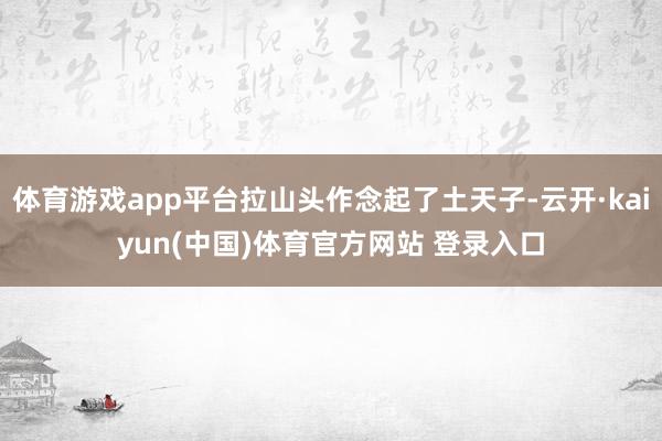 体育游戏app平台拉山头作念起了土天子-云开·kaiyun(中国)体育官方网站 登录入口