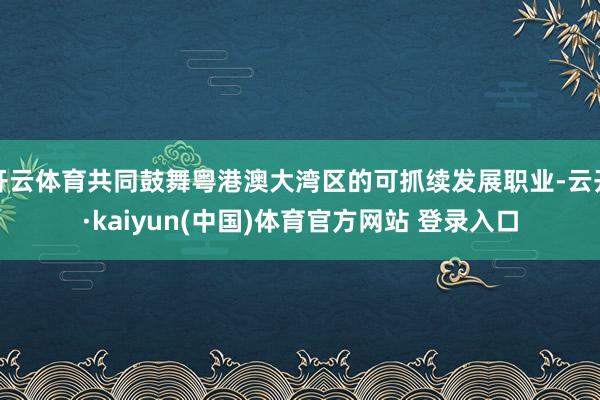 开云体育共同鼓舞粤港澳大湾区的可抓续发展职业-云开·kaiyun(中国)体育官方网站 登录入口