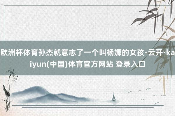欧洲杯体育孙杰就意志了一个叫杨娜的女孩-云开·kaiyun(中国)体育官方网站 登录入口