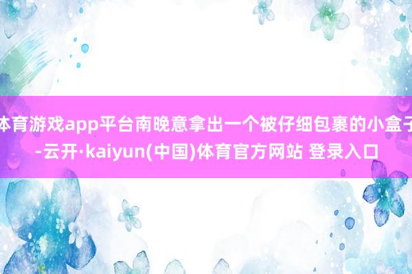 体育游戏app平台南晚意拿出一个被仔细包裹的小盒子-云开·kaiyun(中国)体育官方网站 登录入口