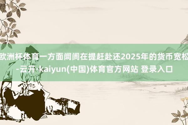 欧洲杯体育一方面阛阓在提赶赴还2025年的货币宽松-云开·kaiyun(中国)体育官方网站 登录入口