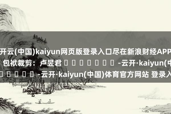 开云(中国)kaiyun网页版登录入口尽在新浪财经APP            						包袱裁剪：卢昱君 							-云开·kaiyun(中国)体育官方网站 登录入口