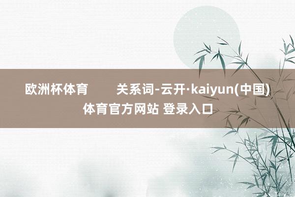 欧洲杯体育        关系词-云开·kaiyun(中国)体育官方网站 登录入口