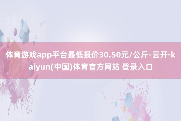 体育游戏app平台最低报价30.50元/公斤-云开·kaiyun(中国)体育官方网站 登录入口