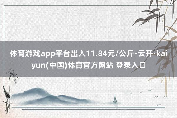 体育游戏app平台出入11.84元/公斤-云开·kaiyun(中国)体育官方网站 登录入口