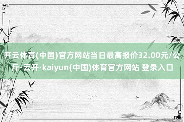 开云体育(中国)官方网站当日最高报价32.00元/公斤-云开·kaiyun(中国)体育官方网站 登录入口