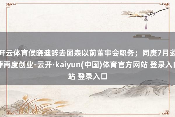 开云体育侯晓迪辞去图森以前董事会职务；同庚7月遴荐再度创业-云开·kaiyun(中国)体育官方网站 登录入口