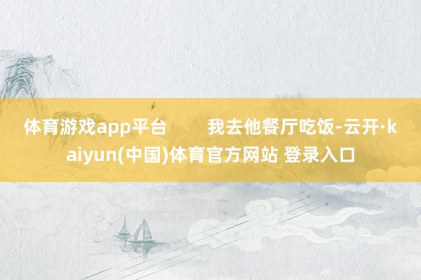 体育游戏app平台        我去他餐厅吃饭-云开·kaiyun(中国)体育官方网站 登录入口