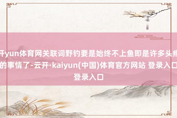 开yun体育网关联词野钓要是始终不上鱼即是许多头疼的事情了-云开·kaiyun(中国)体育官方网站 登录入口