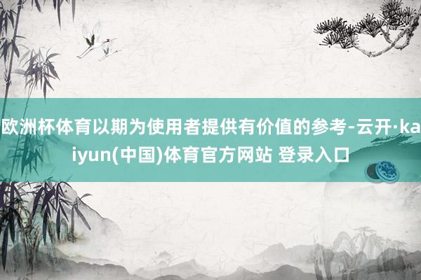 欧洲杯体育以期为使用者提供有价值的参考-云开·kaiyun(中国)体育官方网站 登录入口