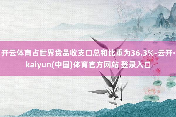 开云体育占世界货品收支口总和比重为36.3%-云开·kaiyun(中国)体育官方网站 登录入口