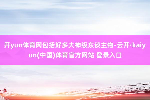 开yun体育网包括好多大神级东谈主物-云开·kaiyun(中国)体育官方网站 登录入口