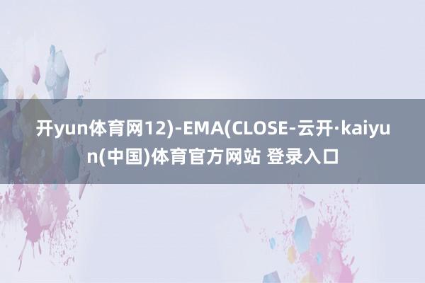 开yun体育网12)-EMA(CLOSE-云开·kaiyun(中国)体育官方网站 登录入口