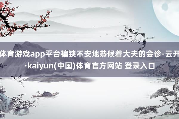 体育游戏app平台褊狭不安地恭候着大夫的会诊-云开·kaiyun(中国)体育官方网站 登录入口