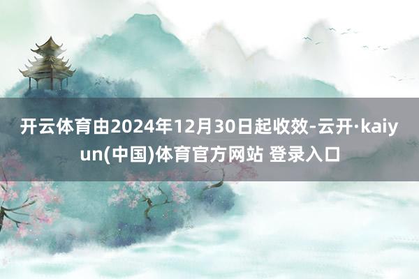 开云体育由2024年12月30日起收效-云开·kaiyun(中国)体育官方网站 登录入口