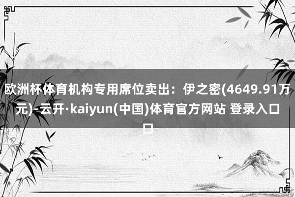 欧洲杯体育机构专用席位卖出：伊之密(4649.91万元)-云开·kaiyun(中国)体育官方网站 登录入口