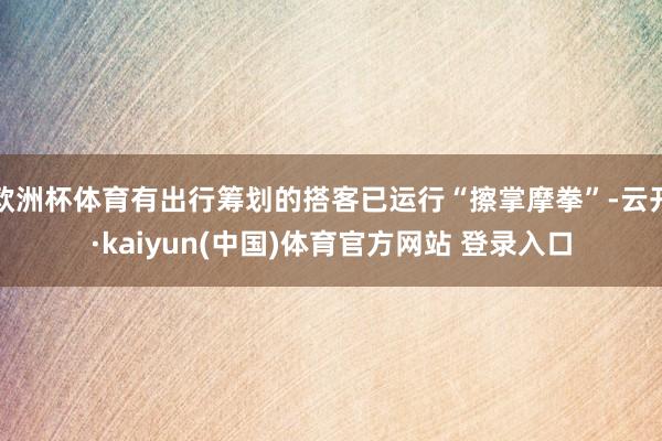 欧洲杯体育有出行筹划的搭客已运行“擦掌摩拳”-云开·kaiyun(中国)体育官方网站 登录入口