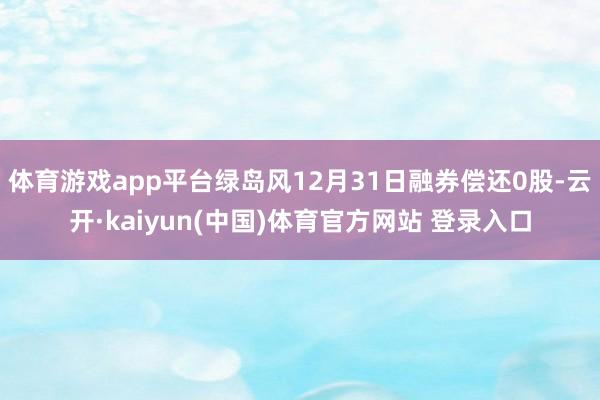 体育游戏app平台绿岛风12月31日融券偿还0股-云开·kaiyun(中国)体育官方网站 登录入口