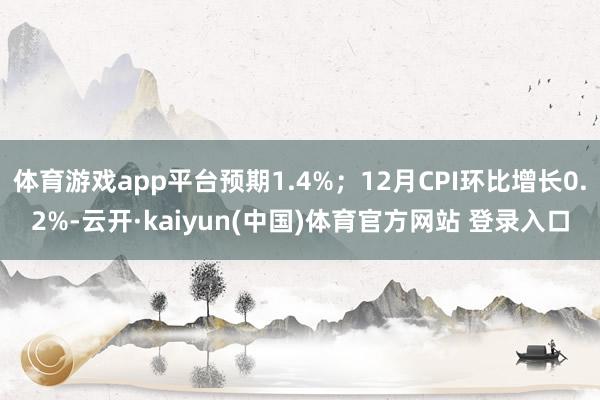 体育游戏app平台预期1.4%；12月CPI环比增长0.2%-云开·kaiyun(中国)体育官方网站 登录入口