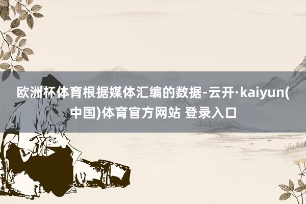 欧洲杯体育　　根据媒体汇编的数据-云开·kaiyun(中国)体育官方网站 登录入口