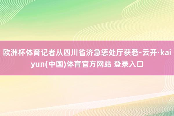 欧洲杯体育记者从四川省济急惩处厅获悉-云开·kaiyun(中国)体育官方网站 登录入口