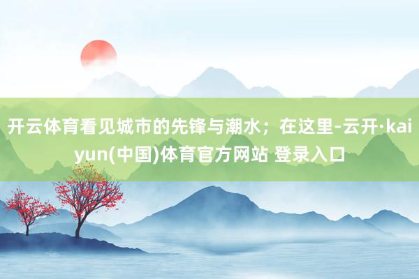 开云体育看见城市的先锋与潮水；在这里-云开·kaiyun(中国)体育官方网站 登录入口