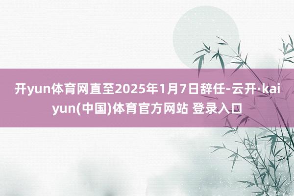 开yun体育网直至2025年1月7日辞任-云开·kaiyun(中国)体育官方网站 登录入口