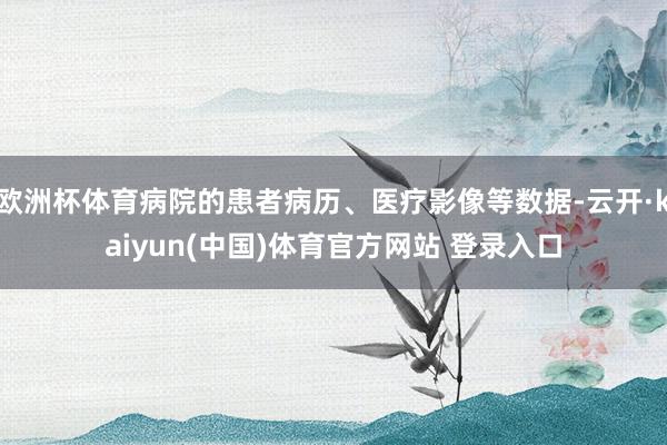 欧洲杯体育病院的患者病历、医疗影像等数据-云开·kaiyun(中国)体育官方网站 登录入口