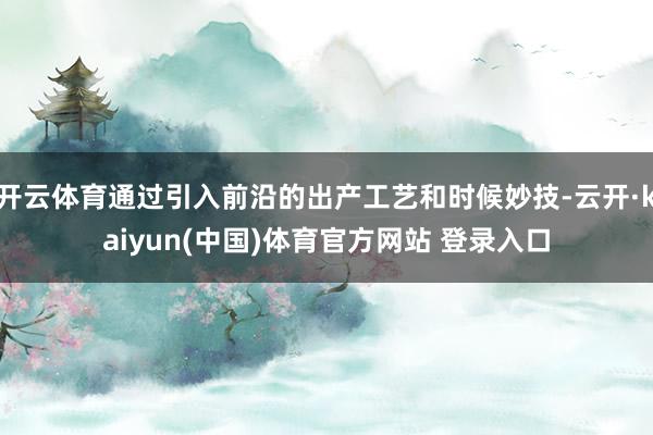开云体育通过引入前沿的出产工艺和时候妙技-云开·kaiyun(中国)体育官方网站 登录入口